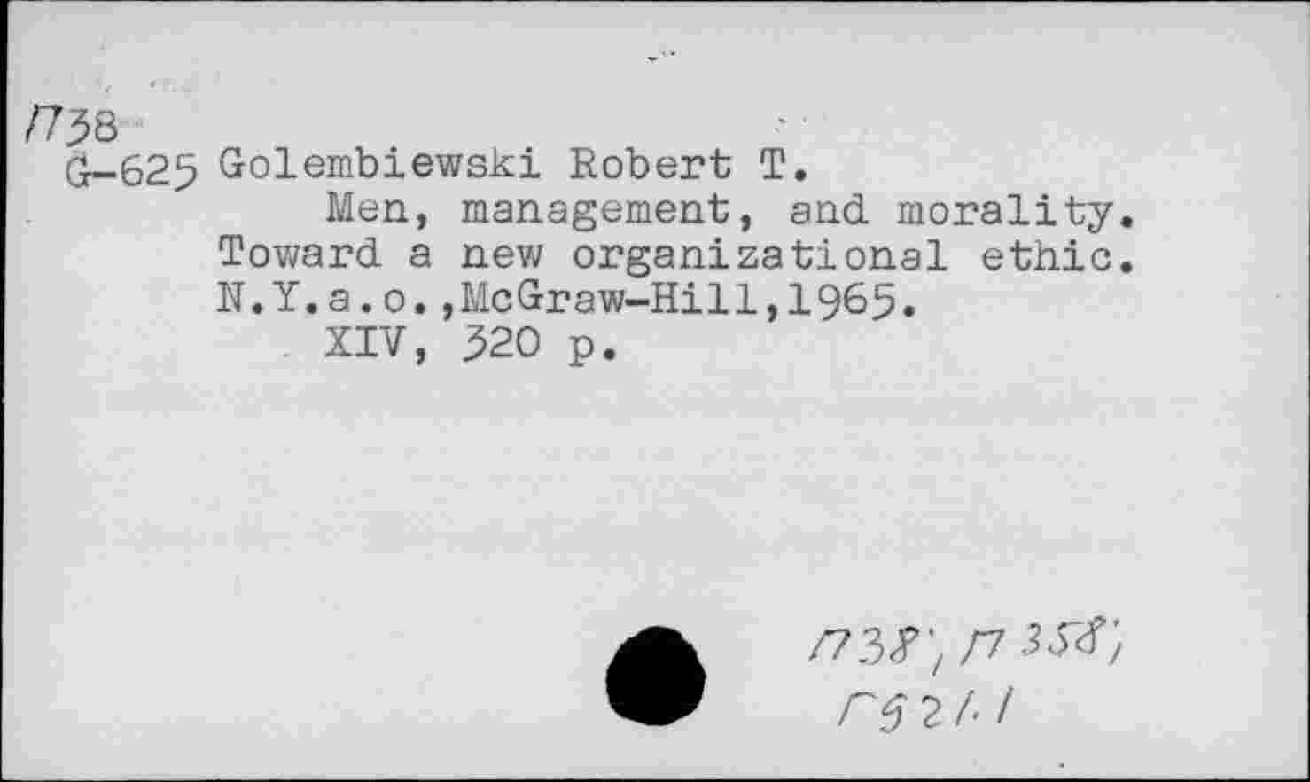 ﻿/738
G— 625
Golembiewski Robert T.
Men, management, and morality. Toward a new organizational ethic. N.Y.a.o.,McGraw-Hill,1965.
XIV, 320 p.